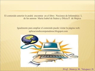 El contenido anterior lo podrá  encontrar  en el libro:  Nociones de Informática  I,  de las autoras  María Isabel de Suárez y Dilcia P.  de Mujica. Igualmente para ampliar el contenido puede visitar la página web: aplicaciondecomputadoras.blogspot.com Prof. Nancy M. Vásquez D. 