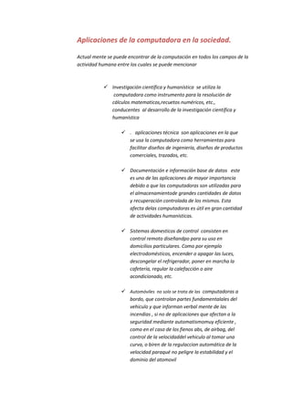 Aplicaciones de la computadora en la sociedad.

Actual mente se puede encontrar de la computación en todos los campos de la
actividad humana entre los cuales se puede mencionar



            Investigación científica y humanística se utiliza la
              computadora como instrumento para la resolución de
             cálculos matematicos,recuetos numéricos, etc.,
             conducentes al desarrollo de la investigación científica y
             humanística

                    . aplicaciones técnica son aplicaciones en la que
                     se usa la computadora como herramientas para
                     facilitar diseños de ingeniería, diseños de productos
                     comerciales, trazados, etc.

                    Documentación e información base de datos este
                     es uno de las aplicaciones de mayor importancia
                     debido a que las computadoras son utilizadas para
                     el almacenamientode grandes cantidades de datos
                     y recuperación controlada de los mismos. Esta
                     afecta delas computadoras es útil en gran cantidad
                     de actividades humanísticas.

                    Sistemas domesticos de control consisten en
                     control remoto diseñandpo para su uso en
                     domicilios particulares. Como por ejemplo
                     electrodomésticos, encender o apagar las luces,
                     descongelar el refrigerador, poner en marcha la
                     cafetería, regular la calefacción o aire
                     acondicionado, etc.

                    Automóviles no solo se trata de las computadoras a
                     bordo, que controlan partes fundamentalales del
                     vehiculo y que informan verbal mente de las
                     incendias , si no de aplicaciones que afectan a la
                     seguridad mediante automatismomuy eficiente ,
                     como en el caso de los fienos abs, de airbag, del
                     control de la velocidaddel vehiculo al tomar una
                     curva, o biren de la regulaccion automática de la
                     velocidad paraqué no peligre la estabilidad y el
                     dominio del atomovil
 