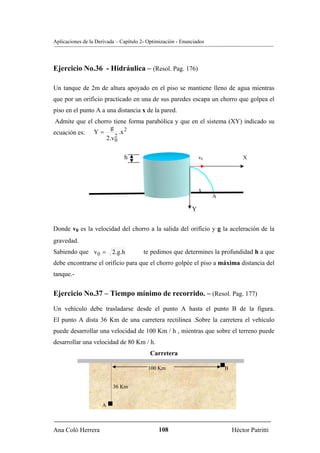 Aplicaciones de la Derivada – Capítulo 2- Optimización - Enunciados




Ejercicio No.36 - Hidráulica – (Resol. Pag. 176)

Un tanque de 2m de altura apoyado en el piso se mantiene lleno de agua mientras
que por un orificio practicado en una de sus paredes escapa un chorro que golpea el
piso en el punto A a una distancia x de la pared.
 Admite que el chorro tiene forma parabólica y que en el sistema (XY) indicado su
                     g
ecuación es: Y =         .x 2
                       2
                   2.v0

                               h                 X               v0               X




                                                                 x
                                                                      A

                                                             Y


Donde v0 es la velocidad del chorro a la salida del orificio y g la aceleración de la
gravedad.
Sabiendo que v 0 = 2.g.h                te pedimos que determines la profundidad h a que
debe encontrarse el orificio para que el chorro golpée el piso a máxima distancia del
tanque.-


Ejercicio No.37 – Tiempo mínimo de recorrido. – (Resol. Pag. 177)
Un vehículo debe trasladarse desde el punto A hasta el punto B de la figura.
El punto A dista 36 Km de una carretera rectilínea .Sobre la carretera el vehículo
puede desarrollar una velocidad de 100 Km / h , mientras que sobre el terreno puede
desarrollar una velocidad de 80 Km / h.
                                           Carretera

                                          100 Km                          B


                          36 Km


                     A



Ana Coló Herrera                              108                             Héctor Patritti
 