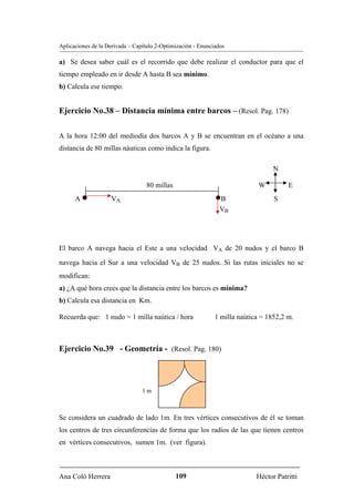 Aplicaciones de la Derivada – Capítulo 2-Optimización - Enunciados

a) Se desea saber cuál es el recorrido que debe realizar el conductor para que el
tiempo empleado en ir desde A hasta B sea mínimo.
b) Calcula ese tiempo.


Ejercicio No.38 – Distancia mínima entre barcos – (Resol. Pag. 178)

A la hora 12:00 del mediodía dos barcos A y B se encuentran en el océano a una
distancia de 80 millas náuticas como indica la figura.

                                                                                  N

                                  80 millas                                  W         E
      A   •         VA                                        •B                  S
                                                                VB   B




El barco A navega hacia el Este a una velocidad VA de 20 nudos y el barco B

navega hacia el Sur a una velocidad VB de 25 nudos. Si las rutas iniciales no se
                                                B




modifican:
a) ¿A qué hora crees que la distancia entre los barcos es mínima?
b) Calcula esa distancia en Km.

Recuerda que: 1 nudo = 1 milla naútica / hora                 1 milla naútica = 1852,2 m.



Ejercicio No.39 - Geometría - (Resol. Pag. 180)



                                 1m



Se considera un cuadrado de lado 1m. En tres vértices consecutivos de él se toman
los centros de tres circunferencias de forma que los radios de las que tienen centros
en vértices consecutivos, sumen 1m. (ver figura).



Ana Coló Herrera                              109                           Héctor Patritti
 