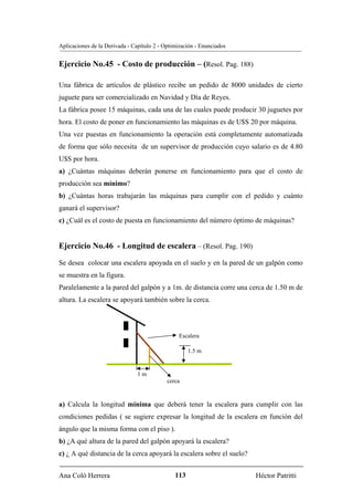 Aplicaciones de la Derivada - Capítulo 2 - Optimización - Enunciados


Ejercicio No.45 - Costo de producción – (Resol. Pag. 188)

Una fábrica de artículos de plástico recibe un pedido de 8000 unidades de cierto
juguete para ser comercializado en Navidad y Día de Reyes.
La fábrica posee 15 máquinas, cada una de las cuales puede producir 30 juguetes por
hora. El costo de poner en funcionamiento las máquinas es de U$S 20 por máquina.
Una vez puestas en funcionamiento la operación está completamente automatizada
de forma que sólo necesita de un supervisor de producción cuyo salario es de 4.80
U$S por hora.
a) ¿Cuántas máquinas deberán ponerse en funcionamiento para que el costo de
producción sea mínimo?
b) ¿Cuántas horas trabajarán las máquinas para cumplir con el pedido y cuánto
ganará el supervisor?
c) ¿Cuál es el costo de puesta en funcionamiento del número óptimo de máquinas?


Ejercicio No.46 - Longitud de escalera – (Resol. Pag. 190)
Se desea colocar una escalera apoyada en el suelo y en la pared de un galpón como
se muestra en la figura.
Paralelamente a la pared del galpón y a 1m. de distancia corre una cerca de 1.50 m de
altura. La escalera se apoyará también sobre la cerca.




                                                Escalera

                                                     1.5 m


                                1m
                                            cerca


a) Calcula la longitud mínima que deberá tener la escalera para cumplir con las
condiciones pedidas ( se sugiere expresar la longitud de la escalera en función del
ángulo que la misma forma con el piso ).
b) ¿A qué altura de la pared del galpón apoyará la escalera?
c) ¿ A qué distancia de la cerca apoyará la escalera sobre el suelo?


Ana Coló Herrera                               113                     Héctor Patritti
 
