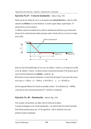 Aplicaciones de la Derivada - Capítulo 2 - Optimización - Enunciados

Ejercicio No.47 – Costo de instalación - (Resol. Pag. 192)
Sobre una de las orillas de un río se encuentra una central eléctrica y sobre la orilla
opuesta una fábrica (1) a una distancia d1 metros aguas abajo, según figura. El
ancho del río es de (a) metros.
La fábrica solicita el tendido de un cable de alimentación eléctrica que la dirección
técnica de la central decide tendrá una parte sobre el lecho del río y la otra a lo largo
de la orilla.
                                            Cable de alimentación
                Central


       a


                          A   x       P                       Fábrica (1)         Fábrica (2)

                                      d1

                                                d2


a) Si el costo del tendido bajo el río es de n ( dólares / metro) y a lo largo de la orilla
es de p (dólares / metro) , se desea conocer la posición del punto P de manera que el
costo total de instalación sea mínimo , siendo n > p.
b) Calcula el costo total de instalación y la posición del punto P para que ello ocurra
en el caso: a = 500 m; d1 = 2500 m n=50 U$S/ m                 y       p = 30 U$S/ m.


c) Una segunda fábrica (2) solicita un tendido similar. Si la distancia d2 = 4000m,
¿cuál será la nueva posición del punto P? Justifica tu respuesta.



Ejercicio No. 48 - Iluminación – (Resol. Pag. 194)

Una ventana de perímetro p dado, tiene la forma de la figura.
La parte rectangular es de cristal transparente y la semicircular de cristal coloreado.
                                      2
Esta última permite pasar, por m de superficie , sólo la mitad de la luz que
permite la parte rectangular.




Ana Coló Herrera                               114                              Héctor Patritti
 