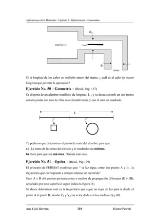 Aplicaciones de la Derivada - Capítulo 2 - Optimización - Enunciados



                                                          d1



                          DEPOSITO                 Caño




                                                                       d2
                                                                            Salida


Si la longitud de los caños es múltiplo entero del metro, ¿ cuál es el caño de mayor
longitud que permite la operación?
Ejercicio No. 50 – Geometría – (Resol. Pag. 197)
Se dispone de un alambre rectilíneo de longitud L , y se desea cortarlo en dos trozos
construyendo con uno de ellos una circunferencia y con el otro un cuadrado.



                                            L




Te pedimos que determines el punto de corte del alambre para que :
a) La suma de las áreas del círculo y el cuadrado sea mínima.
b) Idem para que sea máxima. Discute este caso.

Ejercicio No. 51 – Optica – (Resol. Pag.199)
El principio de FERMAT establece que: “ la luz sigue, entre dos puntos A y B , la
trayectoria que corresponde a tiempo mínimo de recorrido”.
Sean A y B dos puntos pertenecientes a medios de propagación diferentes (I) y (II),
separados por una superficie según indica la figura (1).
Se desea determinar cual es la trayectoria que sigue un rayo de luz para ir desde el
punto A al punto B, siendo V1 y V2 las velocidades en los medios (I) y (II).



Ana Coló Herrera                                116                         Héctor Patritti
 