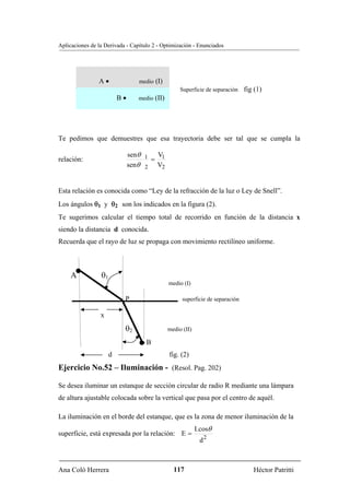 Aplicaciones de la Derivada - Capítulo 2 - Optimización - Enunciados




                A•               medio (I)
                                                   Superficie de separación    fig (1)
                          B•     medio (II)




Te pedimos que demuestres que esa trayectoria debe ser tal que se cumpla la

                               senθ 1 V1
relación:                            =
                               senθ 2 V2


Esta relación es conocida como “Ley de la refracción de la luz o Ley de Snell”.
Los ángulos θ1 y θ2 son los indicados en la figura (2).
Te sugerimos calcular el tiempo total de recorrido en función de la distancia x
siendo la distancia d conocida.
Recuerda que el rayo de luz se propaga con movimiento rectilíneo uniforme.



     A           θ1
                                              medio (I)

                           P                        superficie de separación

                 x
                           θ2                 medio (II)

                                  •B

                      d                       fig. (2)
Ejercicio No.52 – Iluminación - (Resol. Pag. 202)

Se desea iluminar un estanque de sección circular de radio R mediante una lámpara
de altura ajustable colocada sobre la vertical que pasa por el centro de aquél.

La iluminación en el borde del estanque, que es la zona de menor iluminación de la
                                                           I.cosθ
superficie, está expresada por la relación: E =
                                                            d2



Ana Coló Herrera                                117                               Héctor Patritti
 