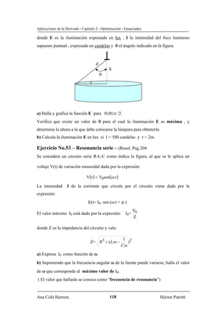 Aplicaciones de la Derivada - Capítulo 2 - Optimización - Enunciados

donde E es la iluminación expresada en lux , I la intensidad del foco luminoso
supuesto puntual , expresada en candelas y θ el ángulo indicado en la figura.



                                      d
                                               h
                                          θ
                                  r




a) Halla y grafica la función E para 0≤θ≤π /2.
Verifica que existe un valor de θ para el cual la iluminación E es máxima , y
determina la altura a la que debe colocarse la lámpara para obtenerla.
b) Calcula la iluminación E en lux si I = 500 candelas y r = 2m.

Ejercicio No.53 – Resonancia serie – (Resol. Pag.204
Se considera un circuito serie R-L-C como indica la figura, al que se le aplica un

voltaje V(t) de variación sinusoidal dada por la expresión:

                                V(t ) = V0sen (ω .t )
La intensidad      I de la corriente que circula por el circuito viene dada por la
expresión:
                                 I(t)= I0. sen (ω.t + ϕ )
                                                  V
El valor máximo I0 está dado por la expresión: I0= 0
                                                   Z

donde Z es la impedancia del circuito y vale:

                                                         1 2
                                  Z= R 2 + ( Lω −          )
                                                        Cω
a) Expresa I0 como función de ω.
b) Suponiendo que la frecuencia angular ω de la fuente puede variarse, halla el valor
de ω que corresponde al máximo valor de I0.
( El valor que hallarás se conoce como “frecuencia de resonancia”)


Ana Coló Herrera                               118                       Héctor Patritti
 