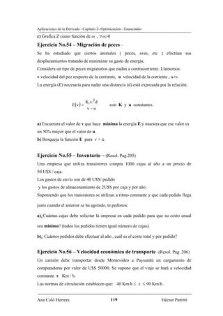 Aplicaciones de la Derivada - Capítulo 2- Optimización - Enunciados
c) Grafica Z como función de ω , ∀ω>0
Ejercicio No.54 – Migración de peces –
Se ha estudiado que ciertos animales ( peces, aves, etc ) efectúan sus
desplazamientos tratando de minimizar su gasto de energía.
Considera un tipo de peces migratorios que nadan a contracorriente. Llamemos:
v velocidad del pez respecto de la corriente, u velocidad de la corriente , u<v.
La energía (E) necesaria para nadar una distancia (d) está expresada por la relación:


                                K.v.3 d
                      E(v ) =                 con K y u constantes.
                                v−u


a) Encuentra el valor de v que hace mínima la energía E y muestra que ese valor es
un 50% mayor que el valor de u.
b) Bosqueja la función E para v > u.


Ejercicio No.55 – Inventario – (Resol. Pag.205)
Una empresa que utiliza transistores compra 1000 cajas al año a un precio de
50 U$S / caja.
Los gastos de envío son de 40 U$S/ pedido
y los gastos de almacenamiento de 2U$S por caja y por año.
Suponiendo que los transistores se utilizan a ritmo constante y que cada pedido llega

justo cuando el anterior se ha agotado, te pedimos:

a)¿Cuántas cajas debe solicitar la empresa en cada pedido para que su costo anual

sea mínimo? (todos los pedidos tienen igual número de cajas).

b)¿ Cuántos pedidos debe efectuar al año , cuál es el costo total y por pedido?


Ejercicio No.56 – Velocidad económica de transporte –(Resol. Pag. 206)
Un camión debe transportar desde Montevideo a Paysandú un cargamento de
computadoras por valor de U$S 50000. Se supone que el viaje se hará a velocidad
constante v Km / h.
Las normas de circulación establecen que: 40 Km/h ≤ v ≤ 90 Km/h .


Ana Coló Herrera                               119                    Héctor Patritti
 