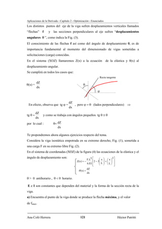 Aplicaciones de la Derivada - Capítulo 2 - Optimización - Enunciados
Los distintos puntos del eje de la viga sufren desplazamientos verticales llamados
“flechas”     f    y   las secciones perpendiculares al eje sufren “desplazamientos
angulares θ ”, como indica la Fig. (3).
El conocimiento de las flechas f así como del ángulo de desplazamiento θ, es de
importancia fundamental al momento del dimensionado de vigas sometidas a
solicitaciones (carga) conocidas.
En el sistema (XOZ) llamaremos Z(x) a la ecuación                          de la elástica y θ(x) al
desplazamiento angular.
Se cumplirá en todos los casos que:
                                                                      Recta tangente
         dZ
θ(x) =                                           θ
         dx
                                                                  ϕ


                                     dZ
 En efecto, observa que tg ϕ =          , pero ϕ = θ (lados perpendiculares) ⇒
                                     dx
         dZ
tg θ =        y como se trabaja con ángulos pequeños tg θ ≅ θ
         dx
por lo cual :          θ= dZ
                          dx

Te propondremos ahora algunos ejercicios respecto del tema.
Considera la viga isostática empotrada en su extremo derecho, Fig. (1), sometida a
una carga F en su extremo libre Fig. (2).
En el sistema de coordenadas (XOZ) de la figura (4) las ecuaciones de la elástica y el
ángulo de desplazamiento son:                                 ⎡     ⎛ ⎞          3⎤
                                                       F.L3   ⎢2 − 3⎜ x ⎟ + ⎛ x ⎞ ⎥
                                            Z(x) = −                        ⎜ ⎟
                                                                    ⎜ L ⎟ ⎝L⎠ ⎥
                                                       6.EI   ⎢     ⎝ ⎠
                                                              ⎣                   ⎦
                                                       dZ
                                             θ (x) =
                                                       dx

θ > 0 antihorario , θ < 0 horario.

E e I son constantes que dependen del material y la forma de la sección recta de la
viga.
a) Encuentra el punto de la viga donde se produce la flecha máxima, y el valor
de fmax.



Ana Coló Herrera                               121                                     Héctor Patritti
 