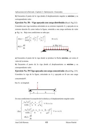 Aplicaciones de la Derivada - Capítulo 2 - Optimización - Enunciados

b) Encuentra el punto de la viga donde el desplazamiento angular es máximo y su
correspondiente valor .
Ejercicio No. 58 – Viga apoyada con carga distribuída-(Resol. Pag.212)
Considera una viga isostática articulada en su extremo izquierdo A y apoyada en su
extremo derecho B, como indica la figura, sometida a una carga uniforme de valor
p Kg / m. Bajo esas condiciones se sabe que:

             p.L4 ⎡ x
                                   3       4⎤
                        ⎛x⎞
                   ⎢ − 2⎜ ⎟ + ⎛ ⎞
                               x
    Z(x) = −                  ⎜ ⎟           ⎥         0≤ x≤ L
             24.EI ⎢ L  ⎝ ⎠ ⎝L⎠
                         L                  ⎥
                   ⎣                        ⎦

                                                       p (Kg / m )
   θ (x ) =
              dZ
              dx
                                       A                                    B


a) Encuentra el punto de la viga donde se produce la flecha máxima, así como el
valor de la misma.
b) Encuentra el punto de la viga donde el desplazamiento es máximo y su
correspondiente valor.
Ejercicio No. 59-Viga apoyada con carga concentrada–(Resol.Pag. 215)
Considera la viga de la figura, articulada en A y apoyada en B con una carga

concentrada F.

Sea L su longitud.                 F


                     A                                   B
                               a                b


En esas condiciones la ecuación de la elástica y el desplazamiento angular serán:
              F.a 2 .b 2 ⎡ x x   x3 ⎤
          −              ⎢ 2 + −    ⎥ ∀ 0 ≤x ≤a
               6.EIL ⎢ a b a 2 .b ⎥
                         ⎣          ⎦

                  F.a 2 .b 2 ⎡ L − x L − x (L − x )3 ⎤
   Z(x)       −              ⎢2     +     −          ⎥ ∀ a<x≤L
                   6.EIL ⎢   ⎣   b     a     a.b 2 ⎥ ⎦
               θ (x ) =
                          dZ
                          dx

Ana Coló Herrera                                122                    Héctor Patritti
 