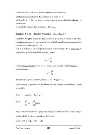Aplicaciones de la Derivada - Capítulo 2 - Optimización - Enunciados

a) Demuestra que la función Z es contínua en el punto x = a
b)Tomando a = (1/3)L encuentra el punto en que se produce la flecha máxima y el
valor de ésta.
c) Calcula los ángulos θ en los extremos de la viga.


Ejercicio No. 60 - Análisis Marginal – (Resol. Pag.218)

El análisis marginal es la rama de la economía que estudia la variación de ciertas
cantidades como precio, ingreso, costo y / o utilidad , cuando se presentan pequeños
cambios en el nivel de producción.
Si q es el número de unidades producidas por un fabricante y C el costo total de
producirlos, se define Costo Marginal Cmg. como:


                                                             dC
                                                   Cmg. =
                                                             dq

Si I es el ingreso total percibido por la venta de las q unidades se define Ingreso
Marginal como:
                                                             dI
                                                     Img.=
                                                             dq


a) Recordando que la utilidad o ganancia G es:                    G (q) = I – C

demuestra que la ganancia se maximiza para un nivel de producción qo cuando
se cumplen:


1ro.)       Cmg.( qo ) = Img. ( qo )


2do.)       d 2I                2
                 2
                   (q 0 ) < d       C
                                        (q 0 )
            dq             dq 2


b) Un fabricante estima que si produce q miles de unidades por mes de cierto artículo

su Costo Total C viene expresado por la relación:
                 2
C (q) = 0.10 q - 0.2 q +100                  U$S


Ana Coló Herrera                                      123                         Héctor Patritti
 