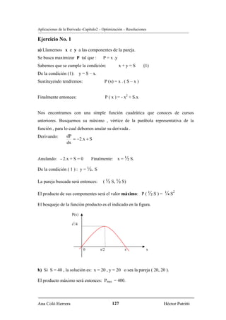 Aplicaciones de la Derivada -Capítulo2 – Optimización – Resoluciones

Ejercicio No. 1
a) Llamemos x e y a las componentes de la pareja.
Se busca maximizar P tal que :            P = x .y
Sabemos que se cumple la condición:                    x+y=S          (1)
De la condición (1):        y = S – x.
Sustituyendo tendremos:                    P (x) = x . ( S – x )


Finalmente entonces:                           P ( x ) = - x2 + S.x


Nos encontramos con una simple función cuadrática que conoces de cursos
anteriores. Busquemos su máximo , vértice de la parábola representativa de la
función , para lo cual debemos anular su derivada .
Derivando:        dP
                     = −2.x + S
                  dx


Anulando: - 2.x + S = 0            Finalmente: x = ½ S.

De la condición ( 1 ) : y = ½. S

La pareja buscada será entonces:          ( ½ S, ½ S)

El producto de sus componentes será el valor máximo: P ( ½ S ) =            ¼ S2
El bosquejo de la función producto es el indicado en la figura.

                     P(x)

                     s2/4




                              0          s/2              s            x




b) Si S = 40 , la solución es: x = 20 , y = 20 o sea la pareja ( 20, 20 ).

El producto máximo será entonces: Pmax = 400.




Ana Coló Herrera                                   127                      Héctor Patritti
 