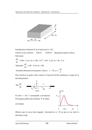 Aplicaciones de la Derivada -Capítulo2 – Optimización – Resoluciones


.




                                                           x



                                                         40 –2x

                       40 – 2x




Estudiaremos la función V en el intervalo [ 0 , 20 ] .
Valores en los extremos:        V(0)=0       V(20)=0 . Busquemos puntos críticos.
Derivando:
dV
   = 2(40 − 2.x).(−2).x + (40 − 2 x) 2 = (40 − 2.x)(−4 x + 40 − 2.x)
dx
           dV
Operando :    = (40 − 2.x)(−6x + 40)
           dx
                                                              20
Anulando obtenemos como puntos críticos : x = 20 y x =
                                                              3
Para clasificar el punto crítico interior al intervalo [0,20] estudiemos el signo de la
derivada primera.
                                0
Sig. dV                     +
     dx
                        0     20 / 3                20
                                MAX                                    V(x)


El valor x = 20 / 3 corresponde a un máximo.                   V max

El bosquejo gráfico de la función V se indica

en la figura.

                                                                  0       20/3.          20     x

Observa que la curva tiene tangente horizontal en x= 20 ya que en ese valor la
derivada es nula.



Ana Coló Herrera                              131                                 Héctor Patritti
 