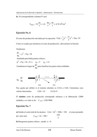 Aplicaciones de la Derivada -Capítulo2 – Optimización – Resoluciones

b) El correspondiente volumen V será:


                                20         40 20
                   Vmax = V(       ) = (4 − ) 2 . ≅ 4,74.103 cm3
                                 3          3    3


Ejercicio No. 6
                                                         1 3 15 2
El costo de producción está dado por la expresión: C(q) = q − q + 36q + 81
                                                         3    2

Como se te pide que minimices el costo de producción , derivaremos la función.

Tendremos:
dC
   = q 2 − 15q + 36
dq
Anulando para hallar puntos críticos :
q 2 − 15q + 36 = 0 ⇒        q1 = 3     q 2 = 12
                           dC
Estudiemos el signo de        para clasificar los punto críticos hallados.
                           dq



                                0                     0
   dC
Sg dq                      0     3                     12     15


                                max                  min
Nos queda por definir si el mínimo absoluto es C(12) o C(0). Calculemos esos
valores funcionales.           C(0) = 81          C(12)=9

El mínimo costo de producción corresponde entonces a la fabricación 12000
unidades y su valor es de : C min.= U$S 9000.


Ejercicio No. 7

                                                          2
a) Siendo el costo total de los n pisos: C(n) = 2n + 300n + 320          el costo promedio
                                                    320
por piso será:         Cmed = 2n + 300 +
                                                     n
b) Busquemos puntos críticos , siendo n > 0.



Ana Coló Herrera                              132                            Héctor Patritti
 