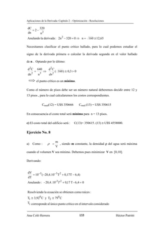 Aplicaciones de la Derivada- Capítulo 2 – Optimización - Resoluciones

dC     320
   = 2− 2
dn     n
Anulando la derivada : 2n 2 − 320 = 0 ⇒ n = 160 ≅ 12,65

Necesitamos clasificar el punto crítico hallado, para lo cual podemos estudiar el

signo de la derivada primera o calcular la derivada segunda en el valor hallado

de n . Optando por lo último:

 d 2C       640       d 2C
        =         ⇒          ( 160 ) ≅ 0,3 > 0
 dn 2        n3       dn 2

            el punto crítico es un mínimo.

Como el número de pisos debe ser un número natural deberemos decidir entre 12 y
13 pisos , para lo cual calcularemos los costos correspondientes.

                  Cmed(12) = U$S 350666          Cmed (13) = U$S 350615

En consecuencia el costo total será mínimo para n = 13 pisos.

c) El costo total del edificio será :       C(13)= 350615. (13) ≅ U$S 4558000.

Ejercicio No. 8

                             m
a)   Como :           ρ =      , siendo m constante, la densidad ρ del agua será máxima
                             V
cuando el volumen V sea mínimo. Debemos pues minimizar V en [0,10].

Derivando:


 dV
    = 10−5 (−20,4.10−3 T 2 + 0,17T − 6,4)
 dT
Anulando : - 20,4 .10-3T 2 + 0,17 T - 6,4 = 0


Resolviendo la ecuación se obtienen como raíces :
T1 ≅ 3,920 C y T2 ≅ 790 C
T1 corresponde al único punto crítico en el intervalo considerado


Ana Coló Herrera                                 133                      Héctor Patritti
 