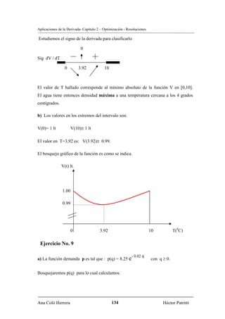 Aplicaciones de la Derivada- Capítulo 2 – Optimización - Resoluciones

Estudiemos el signo de la derivada para clasificarlo

                           0

Sig dV / dT

                 0        3.92            10



El valor de T hallado corresponde al mínimo absoluto de la función V en [0,10].
El agua tiene entonces densidad máxima a una temperatura cercana a los 4 grados
centígrados.

b) Los valores en los extremos del intervalo son:

V(0)= 1 lt            V(10)≅ 1 lt

El valor en T=3,92 es: V(3.92)≅ 0.99.

El bosquejo gráfico de la función es como se indica.

               V(t) lt.




               1.00

               0.99




                     0                 3.92                             10           T(0C)

 Ejercicio No. 9

                                                           - 0.02 q
a) La función demanda p es tal que : p(q) = 8.25 e                      con q ≥ 0.


Bosquejaremos p(q) para lo cual calculamos:




Ana Coló Herrera                               134                            Héctor Patritti
 