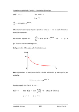 Aplicaciones de la Derivada- Capítulo 2 – Optimización - Resoluciones


p ( 0 ) = 8,25                          lim p(q) = 0

                                        q        +∞

dp                     -0,02 q
   = - 8,25 .(0.02). e
dq


Obviamente la derivada es negativa para todo valor de q , con lo que la función es
monótona decreciente.


                                        d 2p
La derivada segunda será :
                                             2
                                                 = 8,25 .(0,02)2      e-0,02 q   ≥ 0       ∀ q ≥ 0
                                        dq

por lo que la concavidad será positiva.

La figura indica el bosquejo de la función demanda.

                     p(q)

                      8.25




                        0                                                        q


b) El ingreso total I es el producto de la cantidad demandada q por el precio por
unidad p .

                                                           - 0,02 q
                             I(q) = p . q = 8,25 q. e


Graficaremos la función en [ 0 , + ∞ ] .

                                             8.25q
I (0) = 0         lim I(q) = lim                        = 0 ( órdenes de infinitos)
                                             e0.02q

                 q      +∞          q        +∞




Ana Coló Herrera                                  135                                Héctor Patritti
 