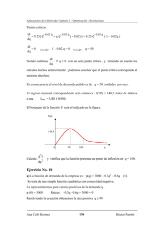 Aplicaciones de la Derivada- Capítulo 2 – Optimización - Resoluciones

Puntos críticos.

dI           - 0.02 q      - 0.02 q                      - 0.02 q
   = 8.25[ e          +q e          ( - 0.02) ] = 8.25 e          ( 1 – 0.02q )
dq

dI
   =0                 1 – 0.02 q = 0                 q = 50
dq

                    dI
Siendo contínua        ∀ q ≥ 0 con un solo punto crítico , y teniendo en cuenta los
                    dq
cálculos hechos anteriormente , podemos concluir que el punto crítico corresponde al
máximo absoluto.

En consecuencia el nivel de demanda pedido es de: q = 50 unidades por mes.

El ingreso mensual correspondiente será entonces : I(50) = 148,5 miles de dólares
o sea       Imax. = U$S 148500.

El bosquejo de la función I será el indicado en la figura.

                   I(q)




                   148.5




                          0         50        100                       q


          d 2I
Calcula            y verifica que la función presenta un punto de inflexión en q = 100.
          dq 2

Ejercicio No. 10
a) La función de demanda de la empresa es : p(q) = 3000 – 0.3q2 – 0.6q (1).
Se trata de una simple función cuadrática con concavidad negativa.
La representaremos para valores positivos de la demanda q .
p (0) = 3000         Raíces: -0.3q –0.6q + 3000 = 0
Resolviendo la ecuación obtenemos la raíz positiva q ≅ 99




Ana Coló Herrera                               136                          Héctor Patritti
 