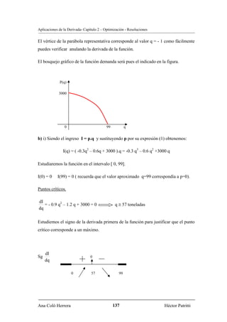 Aplicaciones de la Derivada- Capítulo 2 – Optimización - Resoluciones


El vértice de la parábola representativa corresponde al valor q = - 1 como fácilmente
puedes verificar anulando la derivada de la función.

El bosquejo gráfico de la función demanda será pues el indicado en la figura.



             P(q)

             3000




                0                          99           q


b) i) Siendo el ingreso I = p.q y sustituyendo p por su expresión (1) obtenemos:

               I(q) = ( -0.3q2 – 0.6q + 3000 ).q = -0.3 q3 – 0.6 q2 +3000 q

Estudiaremos la función en el intervalo [ 0, 99].

I(0) = 0    I(99) = 0 ( recuerda que el valor aproximado q=99 correspondía a p=0).

Puntos críticos.

dI
   = - 0.9 q2 – 1.2 q + 3000 = 0                 q ≅ 57 toneladas
dq

Estudiemos el signo de la derivada primera de la función para justificar que el punto
crítico corresponde a un máximo.




     dI
Sg                               0
     dq

                     0           57                99




Ana Coló Herrera                                137                     Héctor Patritti
 
