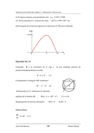 Aplicaciones de la Derivada- Capítulo 2 – Optimización - Resoluciones


ii) El ingreso máximo correspondiente será: Imax. ≅ U$S 113500.
iii) De la expresión (1) , el precio de venta :           p(57) ≅ 1990 U$S / ton.

c) El bosquejo de la función ingreso en el intervalo [ 0, 99] será el indicado.

                    I(q)

                113500




                      0                        57               99           q




Ejercicio No. 11

Llamando       R a la resistencia de la viga y                  k una constante positiva de
proporcionalidad podremos escribir:

                                R = k. a. h2        (1)

Considerando el triángulo ABC tendremos :                                A         a      B

                               Φ2 - a2 = h2         (2)                       h   Φ

Sustituyendo en (1) obtenemos la expresión                                C

analítica de la función R:            R(a) = k. a . (Φ2 – a2 )          0≤a≤Φ

Bosquejaremos la función calculando:                R(0) = 0         R (Φ) = 0



Puntos críticos

dR
   = k.( Φ2 – 3 a2 )
da



Ana Coló Herrera                                138                               Héctor Patritti
 