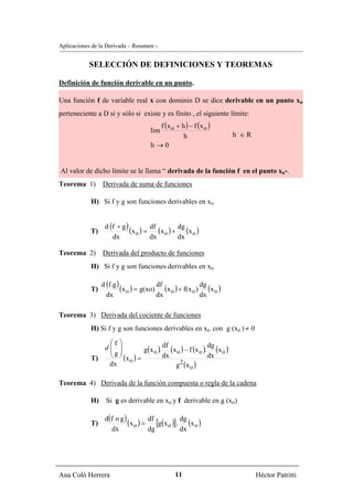 Aplicaciones de la Derivada – Resumen -


            SELECCIÓN DE DEFINICIONES Y TEOREMAS

Definición de función derivable en un punto.

Una función f de variable real x con dominio D se dice derivable en un punto xo
perteneciente a D si y sólo si existe y es finito , el siguiente límite:
                                        f ( x o + h ) − f (x o )
                                      lim
                                                   h                     h ∈R
                                      h→0


Al valor de dicho límite se le llama “ derivada de la función f en el punto xo”.
Teorema 1)       Derivada de suma de funciones

            H) Si f y g son funciones derivables en xo


                  d (f + g )
            T)               (x o ) = df (x o ) + dg (x o )
                     dx               dx          dx

Teorema 2)       Derivada del producto de funciones
            H) Si f y g son funciones derivables en xo

                 d (f.g )
            T)            (x o ) = g(xo) df (x o ) + f(x o ) dg (x o )
                   dx                    dx                  dx

Teorema 3) Derivada del cociente de funciones
            H) Si f y g son funciones derivables en xo con g (xo ) ≠ 0

                ⎛f ⎞
                           g(x o ). (x o ) − f (x o ). (x o )
               d⎜ ⎟                df                 dg
                ⎜g⎟
            T)  ⎝ ⎠ (x ) =         dx                 dx
                                      g (x o )
                      o                 2
                dx

Teorema 4) Derivada de la función compuesta o regla de la cadena

            H)     Si g es derivable en xo y f derivable en g (xo)

                  d(f o g )
            T)              (x o ) = df [g(x o )]. dg (x o )
                    dx               dg            dx




Ana Coló Herrera                                 11                             Héctor Patritti
 