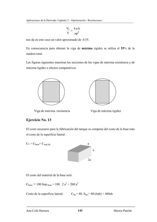 Aplicaciones de la Derivada- Capítulo 2 – Optimización - Resoluciones


                                      V1 4.a.h
                                        =
                                      V   πφ 2
nos da en este caso un valor aproximado de 0.55.

En consecuencia para obtener la viga de máxima rigidez se utiliza el 55% de la
madera total.

Las figuras siguientes muestran las secciones de las vigas de máxima resistencia y de
máxima rigidez a efectos comparativos.




       Viga de máxima. resistencia                          Viga de máxima rigidez

Ejercicio No. 13

El costo necesario para la fabricación del tanque se compone del costo de la base más
el costo de la superficie lateral .

CT = Cbase+ Csup.lat.                                   a

                                                             h


                                                        2a



El costo del material de la base será:

Cbase = 100.Sup base = 100 . 2 a2 = 200 a2


Costo de la superficie lateral:          Clat.= 80. Slat.= 80.(6ah) = 480ah




Ana Coló Herrera                               141                            Héctor Patritti
 