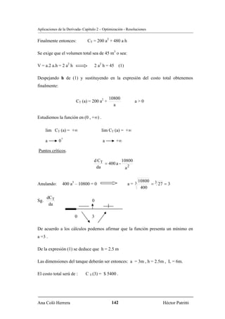 Aplicaciones de la Derivada- Capítulo 2 – Optimización - Resoluciones


Finalmente entonces:           CT = 200 a2 + 480 a h

Se exige que el volumen total sea de 45 m3 o sea:

V = a.2 a.h = 2 a2 h                  2 a2 h = 45 (1)

Despejando h de (1) y sustituyendo en la expresión del costo total obtenemos
finalmente:

                                              10800
                         CT (a) = 200 a2 +                   a>0
                                                a

Estudiemos la función en (0 , +∞) .

      lim CT (a) = +∞                    lim CT (a) = +∞
              +
      a       0                           a      +∞

Puntos críticos.

                                   d CT           10800
                                        = 400 a -
                                    da              a2

                                                              10800 3
Anulando:         400 a3 – 10800 = 0                     a= 3      = 27 = 3
                                                               400

      dCT
Sg.                               0
       da

                        0         3

De acuerdo a los cálculos podemos afirmar que la función presenta un mínimo en
a =3 .

De la expresión (1) se deduce que h = 2.5 m

Las dimensiones del tanque deberán ser entonces: a = 3m , h = 2.5m , L = 6m.

El costo total será de :      C T (3) = $ 5400 .




Ana Coló Herrera                               142                      Héctor Patritti
 