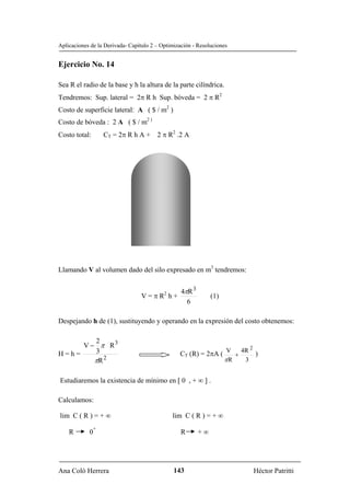 Aplicaciones de la Derivada- Capítulo 2 – Optimización - Resoluciones


Ejercicio No. 14

Sea R el radio de la base y h la altura de la parte cilíndrica.
Tendremos: Sup. lateral = 2π R h Sup. bóveda = 2 π R2
Costo de superficie lateral: A ( $ / m2 )
Costo de bóveda : 2 A ( $ / m2 )
Costo total:       CT = 2π R h A + 2 π R2 .2 A




Llamando V al volumen dado del silo expresado en m3 tendremos:


                                                  4πR 3
                                 V = π R2 h +                  (1)
                                                    6

Despejando h de (1), sustituyendo y operando en la expresión del costo obtenemos:

        2
     V − π R3                                                          2
H=h=    3                                        CT (R) = 2πA ( V + 4R )
        πR 2                                                   πR    3


Estudiaremos la existencia de mínimo en [ 0 , + ∞ ] .

Calculamos:

lim C ( R ) = + ∞                             lim C ( R ) = + ∞
               +
    R       0                                     R       +∞




Ana Coló Herrera                               143                      Héctor Patritti
 