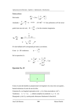 Aplicaciones de la Derivada – Capítulo 2 – Optimización – Resoluciones


Puntos críticos
                                     dCT           ⎛ - V 8R ⎞
Derivando:                               = 2Aπ     ⎜ 2+ 3 ⎟
                                                   ⎜        ⎟
                                      dR           ⎝ πR     ⎠
                V         8R                                3
Anulando: −           +      =0                -3V+8R = 0 Este polinomio en R de tercer
              πR 2         3

                                  3V
grado tiene una raíz real , R = 3    , y las dos restantes imaginarias.
                                  8π

                                 0

      dCT
Sg.
       dR
                             3
                                  3V
                  0
                                  8π

El valor hallado de R corresponde por tanto a un mínimo.
                                               3V
Como φ = 2R tendremos:                   φ = 3
                                                   π

De la expresión (1) :
                                    2        2 3V
                                 V - πR 3 V − π
                              h=    3    =   3 8π = 3 3V
                                   πR 2
                                              9V 2
                                                       π3
                                                            64π 2
Ejercicio No. 15




                              y                A

                                               x

Como el costo del alambre es proporcional a la longitud y los cinco tiros son iguales ,
bastará minimizar el costo de uno de ellos.
Llamemos L a su longitud expresada en (m) y A el área encerrada en (m2 ) .
Tendremos:        L=x+2y              y deberá cumplirse la condición x .y = A (1)
Despejando y de (1) y sustituyendo obtenemos finalmente la función L.


Ana Coló Herrera                                 144                      Héctor Patritti
 