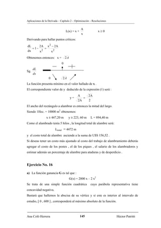 Aplicaciones de la Derivada – Capítulo 2 – Optimización – Resoluciones


                                               A
                                  L(x) = x +                  x≥0
                                               x
Derivando para hallar puntos críticos:

dL      2A x 2 − 2A
   = 1−    =
dx      x2    x2
Obtenemos entonces: x =           2A
                              0
      dL
Sg.
      dx
                   0           2A
La función presenta mínimo en el valor hallado de x .
El correspondiente valor de y deducido de la expresión (1) será :
                                             A        2A
                                       y=       =
                                             2A       2
El ancho del rectángulo a alambrar es entonces la mitad del largo.
Siendo 1Hec. = 10000 m2 obtenemos:
                 x ≅ 447,20 m       y ≅ 223, 60 m       L = 894,40 m
Como el alambrado tenía 5 hilos , la longitud total de alambre será:
                         Ltotal = 4472 m
y el costo total de alambre asciende a la suma de U$S 156,52 .
Si deseas tener un costo más ajustado al costo del trabajo de alambramiento deberás
agregar el costo de los postes , el de los piques , el salario de los alambradores y
estimar además un porcentaje de alambre para ataduras y de desperdicio .


Ejercicio No. 16

a) La función ganancia G es tal que :
                                       G(x) = 2000 x – 2 x2
Se trata de una simple función cuadrática               cuya parábola representativa tiene
concavidad negativa.
Bastará que hallemos la abscisa de su vértice y si este es interior al intervalo de
estudio, [ 0 , 600 ] , corresponderá al máximo absoluto de la función.



Ana Coló Herrera                               145                        Héctor Patritti
 