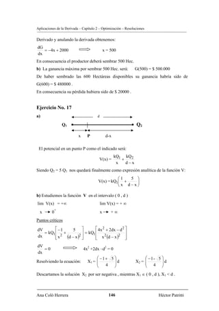Aplicaciones de la Derivada – Capítulo 2 – Optimización – Resoluciones


Derivado y anulando la derivada obtenemos:
dG
   = −4x + 2000                                x = 500
dx
En consecuencia el productor deberá sembrar 500 Hec.
b) La ganancia máxima por sembrar 500 Hec. será:                 G(500) = $ 500.000
De haber sembrado las 600 Hectáreas disponibles su ganancia habría sido de
G(600) = $ 480000 .
En consecuencia su pérdida hubiera sido de $ 20000 .


Ejercicio No. 17
a)                                     d

                Q1 •                                         • Q2

                           x     P              d-x

 El potencial en un punto P como el indicado será:
                                                      kQ1 kQ 2
                                        V(x) =           +
                                                       x   d−x
Siendo Q2 = 5 Q1 nos quedará finalmente como expresión analítica de la función V:
                                                  ⎛1  5 ⎞
                                        V(x) = kQ1⎜ +   ⎟
                                                  ⎝x d−x⎠

b) Estudiemos la función V en el intervalo ( 0 , d )
lim V(x) = +∞                              lim V(x) = + ∞
           +
  x       0                                x       +∞
Puntos críticos

dV       ⎡ −1      5 ⎤           ⎡ 4x 2 + 2dx − d 2 ⎤
   = kQ1 ⎢ +             ⎥ = kQ1 ⎢                  ⎥
dx       ⎢ x 2 (d − x )2 ⎥
         ⎣               ⎦       ⎢ x (d − x ) ⎥
                                 ⎣
                                       2       2
                                                    ⎦
dV
   =0                          4x2 +2dx –d2 = 0
dx
                                      ⎛ −1+ 5 ⎞                       ⎛ −1- 5 ⎞
Resolviendo la ecuación:         X1 = ⎜       ⎟d                 X2 = ⎜       ⎟
                                      ⎜       ⎟                       ⎜ 4 ⎟d
                                      ⎝   4   ⎠                       ⎝       ⎠
Descartamos la solución X2 por ser negativa , mientras X1 ∈ ( 0 , d ), X1 < d .



Ana Coló Herrera                                  146                        Héctor Patritti
 
