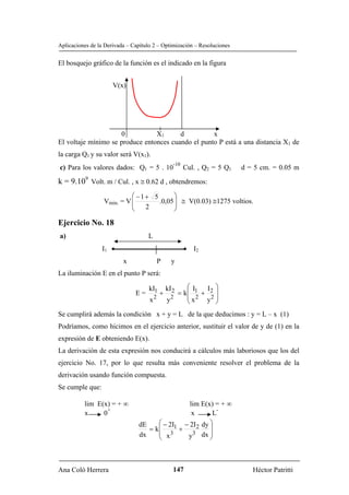 Aplicaciones de la Derivada – Capítulo 2 – Optimización – Resoluciones


El bosquejo gráfico de la función es el indicado en la figura


                      V(x)




                     0           X1      d          x
El voltaje mínimo se produce entonces cuando el punto P está a una distancia X1 de
la carga Q1 y su valor será V(x1).
                                                  -10
c) Para los valores dados: Q1 = 5 . 10                  Cul. , Q2 = 5 Q1   d = 5 cm. = 0.05 m

k = 9.109 Volt. m / Cul. , x ≅ 0.62 d , obtendremos:
                            ⎛ −1+ 5       ⎞
                  Vmin. = V ⎜
                            ⎜       .0,05 ⎟ ≅ V(0.03) ≅1275 voltios.
                                          ⎟
                            ⎝   2         ⎠

Ejercicio No. 18
a)                                  L
                 I1 •                                   • I2
                          x               P      y
La iluminación E en el punto P será:

                                     kI1       kI 2  ⎛I    I ⎞
                               E=          +      = k⎜ 1 + 2 ⎟
                                     x2        y2    ⎜ x 2 y2 ⎟
                                                     ⎝        ⎠
Se cumplirá además la condición x + y = L de la que deducimos : y = L – x (1)
Podríamos, como hicimos en el ejercicio anterior, sustituir el valor de y de (1) en la
expresión de E obteniendo E(x).
La derivación de esta expresión nos conducirá a cálculos más laboriosos que los del
ejercicio No. 17, por lo que resulta más conveniente resolver el problema de la
derivación usando función compuesta.
Se cumple que:

          lim E(x) = + ∞                        lim E(x) = + ∞
                 +                                        -
          x     0                                x       L
                                dE    ⎛ − 2I1 − 2I 2 dy ⎞
                                   = k⎜      +          ⎟
                                dx    ⎜ x3       3 dx ⎟
                                      ⎝        y        ⎠



Ana Coló Herrera                                  147                         Héctor Patritti
 