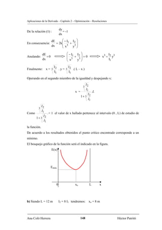 Aplicaciones de la Derivada – Capítulo 2 – Optimización – Resoluciones


                              dy
De la relación (1) :             = -1
                              dx

                      dE      ⎛−I        I2 ⎞
En consecuencia:         = 2k ⎜ 1 +         ⎟
                      dx      ⎜ x3        3⎟
                              ⎝          y ⎠

              dE                    ⎛ − I1     I2 ⎞                       I
Anulando:        =0                 ⎜      +      ⎟=0                 x3 = 2 y3
              dx                    ⎜ x3        3⎟                         I1
                                    ⎝          y ⎠

                 I         I
Finalmente: x = 3 2 . y = 3 2 .( L – x )
                  I1        I1

Operando en el segundo miembro de la igualdad y despejando x:
                                                    I
                                                  3 2
                                                    I1
                                           x =               .L
                                                      I
                                                 1+ 3 2
                                                      I1

            I
          3 2
            I1
Como              . < 1 el valor de x hallado pertenece al intervalo (0 , L) de estudio de
             I
        1+ 3 2
             I1

la función.
De acuerdo a los resultados obtenidos el punto crítico encontrado corresponde a un
mínimo.
El bosquejo gráfico de la función será el indicado en la figura.
                      E(x)




                      Emin.




                          0                xo            L        x




b) Siendo L = 12 m            I2 = 8 I1 tendremos: xo = 8 m




Ana Coló Herrera                                 148                              Héctor Patritti
 