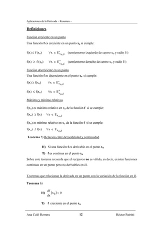 Aplicaciones de la Derivada – Resumen -

Definiciones

Función creciente en un punto
Una función f es creciente en un punto xo si cumple:

f(x) ≤ f (xo)        ∀x ∈ E - o,δ
                            x       (semientorno izquierdo de centro xo y radio δ )

f(x) ≥ f (xo)        ∀x ∈ E +
                            x o,δ
                                    (semientorno derecho de centro xo y radio δ )

Función decreciente en un punto
Una función f es decreciente en el punto xo si cumple:

f(x) ≥ f(xo)         ∀x ∈ E - o,δ
                            x


f(x) ≤ f(xo)         ∀x ∈ E +
                            x o,δ

Máximo y mínimo relativos

f(xo) es máximo relativo en xo de la función f si se cumple:

f(xo) ≥ f(x)        ∀x ∈ E x o,δ

f(xo) es mínimo relativo en xo de la función f si se cumple:

f(xo) ≤ f(x)        ∀x ∈ E x o,δ

Teorema 5) Relación entre derivabilidad y continuidad


                H) Si una función f es derivable en el punto xo

                T) f es contínua en el punto xo
Sobre este teorema recuerda que el recíproco no es válido, es decir, existen funciones
contínuas en un punto pero no derivables en él.


Teoremas que relacionan la derivada en un punto con la variación de la función en él.

Teorema 6)

               H)
                    df
                       (x 0 ) > 0
                    dx

               T)    f creciente en el punto xo


Ana Coló Herrera                             12                          Héctor Patritti
 