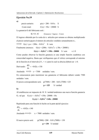 Aplicaciones de la Derivada –Capítulo 2 –Optimización -Resoluciones

Ejercicio No.19
a)
       precio unitario:           p(x) = 200 – 0.01x      $
       Costo total:               C(x) = 50x + 20000 $
La ganancia G del fabricante será :
                    G=I–C             (Ganancia = Ingreso – Costo)
El ingreso obtenido por la venta de x artículos por semana se obtiene multiplicando
el precio unitario p por el número de artículos vendidos semanalmente x .
         I(x) = p.x = 200x – 0.01x2        $ / sem
Finalmente entonces:        G(x) = (200x – 0,01x2) – ( 50x + 20000 )
                          G(x) = - 0,01x2 + 150x –20000        $ / sem   x≥0
Como puedes observar la función ganancia es una simple función cuadrática con
concavidad negativa. Basta que verifiquemos que el vértice corresponde al máximo
de la función en el intervalo [ 0 , + ∞ ) para lo cual su abscisa deberá ser ≥ 0.
              dG
Derivando:       = −0.02x + 150
              dx
Anulando:              x = 7500     unidades / sem.
En consecuencia para maximizar sus ganancias el fabricante deberá vender 7500
unidades / sem.
El precio correspondiente será: p(7500) = 200 – 0,01.(7500) =125
                                      p = 125        $ / unidad
b)
Al establecerse un impuesto de 10 $ / unidad tendremos una nueva función ganancia
G1 tal que     G1(x) = - 0,01x2 +150x –20000 –10x
                      G1(x) = - 0,01x2 +140x –20000

Repitiendo para esta función lo hecho en la parte a) del ejercicio:
dG1
    = −0.02x + 140
 dx
Anulando                  x = 7000 unidades / sem.


El nuevo precio será:        p(7000) =200 – 0.01.(7000) = 130
                                    p = 130 $ /unidad



Ana Coló Herrera                              149                        Héctor Patritti
 