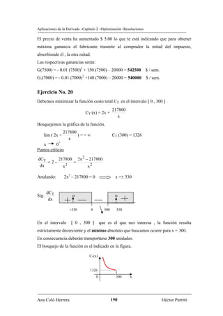 Aplicaciones de la Derivada –Capítulo 2 –Optimización -Resoluciones

El precio de venta ha aumentado $ 5.00 lo que te está indicando que para obtener
máxima ganancia el fabricante trasmite al comprador la mitad del impuesto,
absorbiendo él , la otra mitad.
Las respectivas ganancias serán:
G(7500) = - 0.01 (7500)2 + 150 (7500) – 20000 = 542500 $ / sem.
G1(7000) = - 0.01 (7000)2 +140 (7000) – 20000 = 540000 $ / sem.


Ejercicio No. 20
Debemos minimizar la función costo total CT en el intervalo [ 0 , 300 ] .
                                                  217800
                              CT (x) = 2x +
                                                    x
Bosquejemos la gráfica de la función.
                 217800
    lim ( 2x +          )=+∞                      CT (300) = 1326
                   x
             +
   x       0
Puntos críticos

dCT      217800 2x 2 − 217800
    = 2−       =
 dx        x2         x2

Anulando:         2x2 – 217800 = 0                  x =± 330


       dCT
Sig.                  o                             o
        dx

                    -330          0         300     330


En el intervalo      [ 0 , 300 ]          que es el que nos interesa , la función resulta
estrictamente decreciente y el mínimo absoluto que buscamos ocurre para x = 300.
En consecuencia deberán transportarse 300 unidades.
El bosquejo de la función es el indicado en la figura.

                                CT(x)


                                 1326
                                      0             300    x




Ana Coló Herrera                                  150                    Héctor Patritti
 