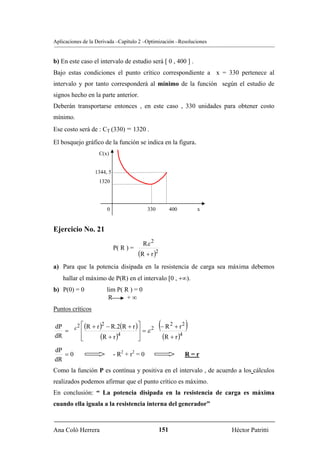 Aplicaciones de la Derivada –Capítulo 2 –Optimización –Resoluciones


b) En este caso el intervalo de estudio será [ 0 , 400 ] .
Bajo estas condiciones el punto crítico correspondiente a x = 330 pertenece al
intervalo y por tanto corresponderá al mínimo de la función según el estudio de
signos hecho en la parte anterior.
Deberán transportarse entonces , en este caso , 330 unidades para obtener costo
mínimo.
Ese costo será de : CT (330) = 1320 .

El bosquejo gráfico de la función se indica en la figura.
                   C(x)


                  1344, 5
                   1320




                       0                    330          400       x


Ejercicio No. 21
                                         Rε 2
                            P( R ) =
                                       (R + r )2
a) Para que la potencia disipada en la resistencia de carga sea máxima debemos
    hallar el máximo de P(R) en el intervalo [0 , +∞).
b) P(0) = 0            lim P( R ) = 0
                        R      +∞
Puntos críticos

dP    2 ⎡ (R + r )2 − R.2(R + r ) ⎤
   = ε ⎢                          ⎥ =ε
                                            2
                                       2 −R +r
                                                  2
                                                   (           )
dR      ⎢
        ⎣        (R + r )4        ⎥
                                  ⎦      (R + r )4
dP
   =0                       - R2 + r2 = 0                      R=r
dR
Como la función P es contínua y positiva en el intervalo , de acuerdo a los cálculos
realizados podemos afirmar que el punto crítico es máximo.
En conclusión: “ La potencia disipada en la resistencia de carga es máxima
cuando ella iguala a la resistencia interna del generador”



Ana Coló Herrera                                   151                 Héctor Patritti
 