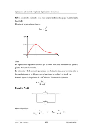 Aplicaciones de la Derivada –Capítulo 2 –Optimización –Resoluciones


b) Con los cálculos realizados en la parte anterior podemos bosquejar el gráfico de la
función P.
El valor de la potencia máxima es:

                                               ε2
                                     Pmax. =
                                               4R


              P(R)




             ε2 / 4r




                  0            r                                     R


Nota
La expresión de la potencia disipada que te hemos dado en el enunciado del ejercicio
puedes deducirla fácilmente .
La intensidad I de la corriente que circula por el circuito dado, es el cociente entre la
fuerza electromotriz ε del generador y la resistencia total del circuito R + r.
Como la potencia disipada es : P =R.I2 obtienes finalmente la expresión

                                       R.ε 2
                                P=                 .
                                     (R + r )2
Ejercicio No.22
                                               R
                         •                                               •




                                               x

a) Se cumple que:
                              1    1 1                                R.x
                                  = +                  ⇒   R eq. =           (1)
                             R eq. R x                               x+R



Ana Coló Herrera                               152                                 Héctor Patritti
 