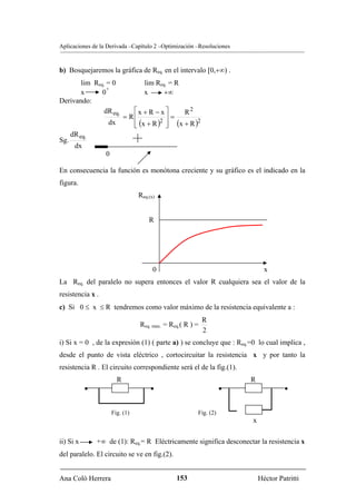 Aplicaciones de la Derivada –Capítulo 2 –Optimización –Resoluciones



b) Bosquejaremos la gráfica de Req. en el intervalo [0,+∞) .
       lim Req. = 0                 lim Req. = R
                +
       x      0                     x      +∞
Derivando:
               dR eq.           ⎡x + R − x⎤      R2
                             = R⎢           ⎥=
                    dx          ⎢ (x + R )2 ⎥ (x + R )2
                                ⎣           ⎦
      dR eq.
Sg.
       dx
                   0

En consecuencia la función es monótona creciente y su gráfico es el indicado en la
figura.
                                  Req.(x)


                                      R




                                        0                                    x
La Req. del paralelo no supera entonces el valor R cualquiera sea el valor de la
resistencia x .
c) Si 0 ≤ x ≤ R tendremos como valor máximo de la resistencia equivalente a :
                                                            R
                                  Req. max. = Req.( R ) =
                                                            2
i) Si x = 0 , de la expresión (1) ( parte a) ) se concluye que : Req.=0 lo cual implica ,
desde el punto de vista eléctrico , cortocircuitar la resistencia x y por tanto la
resistencia R . El circuito correspondiente será el de la fig.(1).
                         R                                             R
            •                          •                           •                •


                       Fig. (1)                         Fig. (2)
                                                                       x

ii) Si x        +∞ de (1): Req.= R Eléctricamente significa desconectar la resistencia x
del paralelo. El circuito se ve en fig.(2).


Ana Coló Herrera                                153                        Héctor Patritti
 