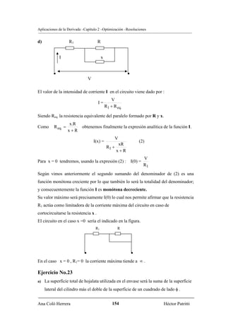 Aplicaciones de la Derivada –Capítulo 2 –Optimización –Resoluciones


d)                  R1                R


              I                           x


          •                                                •
                                V

El valor de la intensidad de corriente I en el circuito viene dado por :
                                                 V
                                      I=
                                              R1 + R eq.

Siendo Req. la resistencia equivalente del paralelo formado por R y x.
                     x.R
Como      R eq. =          obtenemos finalmente la expresión analítica de la función I.
                    x+R
                                                    V
                                    I(x) =                         (2)
                                                     xR
                                               R1 +
                                                    x+R
                                                                     V
Para x = 0 tendremos, usando la expresión (2) : I(0) =
                                                                     R1
Según vimos anteriormente el segundo sumando del denominador de (2) es una
función monótona creciente por lo que también lo será la totalidad del denominador;
y consecuentemente la función I es monótona decreciente.
Su valor máximo será precisamente I(0) lo cual nos permite afirmar que la resistencia
R1 actúa como limitadora de la corriente máxima del circuito en caso de
cortocircuitarse la resistencia x .
El circuito en el caso x =0 sería el indicado en la figura.
                                     R1              R




                            •                                  •
En el caso x = 0 , R1= 0 la corriente máxima tiende a ∞ .

Ejercicio No.23
a)   La superficie total de hojalata utilizada en el envase será la suma de la superficie
     lateral del cilindro más el doble de la superficie de un cuadrado de lado φ .


Ana Coló Herrera                                  154                     Héctor Patritti
 