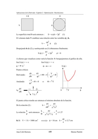 Aplicaciones de la Derivada –Capítulo 2 –Optimización –Resoluciones
                 πφ                                                          φ



    h                                                          φ



La superficie total S será entonces :              S = π.φ.h + 2φ2                   (1)
El volumen dado V establece una relación entre las variables φ y h.

                                              πφ 2
                                       V=                 .h           (2)
                                                  4
Despejando h de (2) y sustituyendo en (1) obtenemos finalmente:
                                              4V
                                   S (φ ) =        + 2φ 2                φ >0
                                              φ
A efectos que visualices como varía la función S bosquejaremos el gráfico de ella.
lim S (φ ) = + ∞                       lim S (φ ) = + ∞
             +
φ        0                               φ            +∞                             S (φ )
Puntos críticos
                      dS    4V            ⎛ V      ⎞
Derivando:               =−      + 4Φ = 4 ⎜ −   + Φ⎟
                      dΦ     Φ 2
                                          ⎝ Φ 2
                                                   ⎠
                      −V
Anulando:                     +Φ = 0    ⇒         Φ=3V
                          2
                      Φ
                              0
    dV
Sg.                                                                              0            3V              φ
    dΦ
                 0            3V



El punto crítico resulta ser entonces el mínimo absoluto de la función.
                                              4V                   4V
De la relación (2) :                    h=                =
                                              πΦ      2
                                                               π V2
                                                                   3

                 h                     h    4V   4
La relación          será entonces:      =      = ≅ 1.27
                 φ                     Φ π V V π
                                           3 23


                                                                                     40
b) Si V = 1 lt = 1000 cm3                                 φ = 10 cm h =                    ≅ 12.7 cm
                                                                                      π



Ana Coló Herrera                                      155                                          Héctor Patritti
 