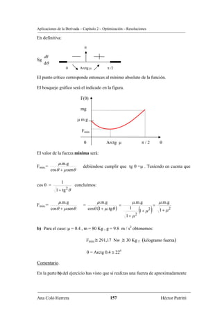Aplicaciones de la Derivada – Capítulo 2 – Optimización – Resoluciones

En definitiva:

                              0

     dF
Sg
     dθ
                   0       Arctg μ            π /2

El punto crítico corresponde entonces al mínimo absoluto de la función.

El bosquejo gráfico será el indicado en la figura.

                           F(θ)

                           mg

                          μmg

                            Fmin

                              0              Arctg μ                 π/2            θ

El valor de la fuerza mínima será:

              μ .m.g
Fmin.=                       debiéndose cumplir que tg θ =μ . Teniendo en cuenta que
          cosθ + μ.senθ

               1
cos θ =                 concluímos:
            1 + tg θ
                   2


              μ .m.g                    μ .m.g                 μ.m.g                μ .m.g
Fmin.=                                                =                         =
                                                                   (1 + μ 2 )
                             =
          cosθ + μ.senθ           cosθ .(1 + μ. tgθ )      1                        1+ μ2
                                                          1+ μ   2


b) Para el caso: μ = 0.4 , m = 80 Kg , g = 9.8 m / s2 obtenemos:

                                 Fmin.≅ 291,17 Nw .≅ 30 Kg f (kilogramo fuerza)

                                  θ = Arctg 0.4 ≅ 220

Comentario.

En la parte b) del ejercicio has visto que si realizas una fuerza de aproximadamente




Ana Coló Herrera                               157                                   Héctor Patritti
 