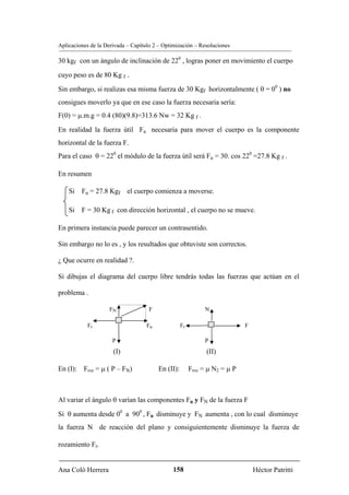 Aplicaciones de la Derivada – Capítulo 2 – Optimización – Resoluciones

30 kgf con un ángulo de inclinación de 220 , logras poner en movimiento el cuerpo

cuyo peso es de 80 Kg f .

Sin embargo, si realizas esa misma fuerza de 30 Kgf horizontalmente ( θ = 00 ) no
consigues moverlo ya que en ese caso la fuerza necesaria sería:
F(0) = μ.m.g = 0.4 (80)(9.8)=313.6 Nw = 32 Kg f .

En realidad la fuerza útil Fu necesaria para mover el cuerpo es la componente
horizontal de la fuerza F.
Para el caso θ = 220 el módulo de la fuerza útil será Fu = 30. cos 220 =27.8 Kg f .

En resumen

    Si Fu = 27.8 Kgf el cuerpo comienza a moverse.

    Si F = 30 Kg f con dirección horizontal , el cuerpo no se mueve.

En primera instancia puede parecer un contrasentido.

Sin embargo no lo es , y los resultados que obtuviste son correctos.

¿ Que ocurre en realidad ?.

Si dibujas el diagrama del cuerpo libre tendrás todas las fuerzas que actúan en el

problema .

                    FN               F                        N

           Fr                       Fu              Fr                       F

                      P                                       P
                      (I)                                      (II)

En (I): Froz = μ ( P – FN)               En (II):        Froz = μ N2 = μ P



Al variar el ángulo θ varían las componentes Fu y FN de la fuerza F

Si θ aumenta desde 00 a 900 , Fu disminuye y FN aumenta , con lo cual disminuye
la fuerza N de reacción del plano y consiguientemente disminuye la fuerza de

rozamiento Fr.


Ana Coló Herrera                              158                                Héctor Patritti
 