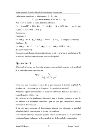 Aplicaciones de la Derivada – Capítulo 2 – Optimización – Resoluciones

La fuerza de rozamiento es máxima para θ= 0 y vale:
                        Froz (0)= 0.4.(80).(9.8) = 313.6 Nw = 32 Kgf
Para = 220 en cambio la fuerza de rozamiento vale:
FN = 30.sen(220) ≅ 11.24 Kgf            P = 80 Kgf          N ≅ 68.76 Kgf            por lo que
Froz(220) = .4 (68.76) ≅ 27,50 Kgf
En resumen:
En el caso (I):
F = 30 Kgf θ = 00 Froz = 32 Kgf                          F < Froz ( El cuerpo no se mueve)
En el caso (II):
F = 30 Kgf        θ = 220   Fu = 27.8 Kgf Froz = 27.50 Kgf               Fu > Froz
(El cuerpo se mueve)
En consecuencia la aparente contradicción no es tal ya a la luz de que la fuerza de
rozamiento disminuye a medida que aumenta el ángulo θ.


Ejercicio No. 25
Al aplicarle al cuerpo una fuerza de variación sinusoidal de frecuencia ω, la amplitud
de la oscilación viene expresada por :
                                                 c1
                             A(ω ) =
                                        (ω02 − ω 2 )2 + c2ω 2
Se te pide que encuentres el valor de ω que maximiza la función amplitud A,
siendo ω ≥ 0 , valor de ω que se denomina “frecuencia de resonancia”.
Podríamos repetir razonamientos de ejercicios anteriores derivando la función A
buscando puntos críticos , etc.
Sin embargo , si observas la expresión analítica de la función ,veras que se trata de
un cociente con numerador constante , por lo cual para maximizarlo bastará
minimizar el denominador.
A su vez, para minimizar el denominador alcanza con minimizar la cantidad
subradical dada la monotonía de la función raíz cuadrada.
Esta cantidad subradical no es más que una función cuadrática en ω , de concavidad
positiva de la cual hallaremos la abscisa del vértice de la parábola representativa.



Ana Coló Herrera                              159                             Héctor Patritti
 
