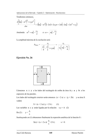 Aplicaciones de la Derivada – Capítulo 2 – Optimización – Resoluciones

Tendremos entonces:

   (
  ⎡ 2        2
              )        ⎤
d ⎢ ω 0 − ω 2 + c 2ω 2 ⎥
  ⎣
           dω
                              0(               )   2           0       (
                       ⎦ = 2 ω 2 − ω 2 (− 2ω ) + 2c ω = 2ω − 2ω 2 + 2ω 2 + c
                                                                             2           )
                  2 c                             2 c
Anulando: ω 2 = ω 0 − 2                    ⇒ ω = ω0 − 2
                      2                               2

La amplitud máxima de la oscilación será:
                                                c1                         c1
                         Amax. =                            =
                                            2
                                           c2 c22                      ⎛ 2 c ⎞
                                              −    + c 2ω 0
                                                          2         c2 ⎜ω0 − 2 ⎟
                                           4       2                   ⎝     4⎠



Ejercicio No. 26


                                   b

                                       y
                          a                        a

                              x



                                       b


Llamemos x e y a los lados del rectángulo de estiba de área A y a y b a los
espesores de las paredes.
Los lados del rectángulo exterior serán entonces (x + 2 a) e (y + 2b)                   y su área S
valdrá:
                        S = (x + 2 a) ( y + 2 b )             (1)
Las variables x e y están ligadas por la relación:              x.y = A (2)
                  A
De (2) :    y=
                  x
Sustituyendo en (1) obtenemos finalmente la expresión analítica de la función S :
                                                   A
                        S(x) = (x + 2 a )(           +2 b )           x>0
                                                   x



Ana Coló Herrera                                       160                         Héctor Patritti
 