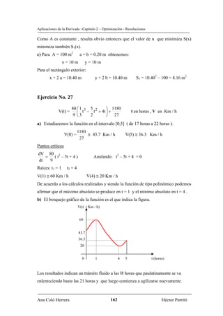 Aplicaciones de la Derivada –Capítulo 2 – Optimización - Resoluciones

Como A es constante , resulta obvio entonces que el valor de x que minimiza S(x)
minimiza también S1(x).
c) Para A = 100 m2           a = b = 0.20 m obtenemos:
                 x = 10 m         y = 10 m
Para el rectángulo exterior:
       x + 2 a = 10.40 m               y + 2 b = 10.40 m       S1 = 10.402 – 100 = 8.16 m2



Ejercicio No. 27

                      80 ⎛ 1 3 5 2    ⎞ 1180
             V(t) =      ⎜ t − t + 4t ⎟ +                    t en horas , V en Km / h
                       9 ⎝3    2      ⎠ 27
a) Estudiaremos la función en el intervalo [0,5] ( de 17 horas a 22 horas ).
                            1180
                  V(0) =         ≅ 43.7 Km / h           V(5) ≅ 36.3 Km / h
                             27
Puntos críticos
dV 80 2
   =   ( t – 5t + 4 )                 Anulando: t2 – 5t + 4 = 0
dt   9
Raíces: t1 = 1     t2 = 4
V(1) ≅ 60 Km / h                   V(4) ≅ 20 Km / h
De acuerdo a los cálculos realizados y siendo la función de tipo polinómico podemos
afirmar que el máximo absoluto se produce en t = 1 y el mínimo absoluto en t = 4 .
b) El bosquejo gráfico de la función es el que indica la figura.
                            V(t) ( Km / h)


                             60


                            43.7
                            36.3
                             20


                              0        1             4   5              t (horas)


Los resultados indican un tránsito fluido a las l8 horas que paulatinamente se va
enlenteciendo hasta las 21 horas y que luego comienza a agilizarse nuevamente.



Ana Coló Herrera                               162                             Héctor Patritti
 