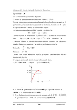 Aplicaciones de la Derivada –Capítulo 2 – Optimización - Resoluciones

Ejercicio No. 28
Sea x el número de apartamentos alquilados.
El número de apartamentos no alquilados será entonces: 150 – x .
Como el número de apartamentos alquilados disminuye linealmente a razón de 5
apartamentos por cada 30 dólares de aumento en el alquiler , la razón será de 1 apto.
no alquilado por cada 6 dólares de aumento en el alquiler.
Los apartamentos alquilados tendrán , cada uno , un alquiler de :
                            300 + 6 ( 150 – x )      ( U$S )
Como se alquilan x apartamentos la ganancia total G se expresará analíticamente
                                                          2
como :       G(x) = x.[ 300 + 6 ( 150 – x )] = - 6 x + 1200 x           con 0≤ x ≤ 150
La función ganancia es entonces una simple función cuadrática con concavidad
negativa. Busquemos su máximo , vértice de la parábola representativa.
                 dG
Derivando:          = - 12 x + 1200
                 dx
Anulando:        x = 100
Como el valor hallado pertenece al intervalo de estudio , corresponderá al máximo
absoluto de la función.
El bosquejo gráfico de la función G es el indicado en la figura.
G(100) = 60000 U$S           G(0) = 0     G(150) = 45000 U$S

                              G(x)


                           60.000
                           45.000




                                0           100     150             x




b) El número de apartamentos alquilados será 100 y el alquiler de cada uno de
U$S 600 , y la ganancia total de U$S 60000 .
c) Si se alquilaran todos los apartamentos la ganancia sería de G(150) = 45000 U$S
    lo que implicaría una pérdida para la inmobiliaria de 15000 U$S .



Ana Coló Herrera                              163                           Héctor Patritti
 