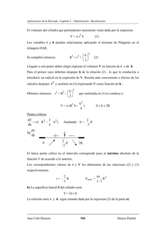 Aplicaciones de la Derivada –Capítulo 2 – Optimización - Resoluciones


El volumen del cilindro que pretendemos maximizar viene dado por la expresión:
                                                  2
                                       V=πr h                    (1)
Las variables r y h pueden relacionarse aplicando el teorema de Pitágoras en el
triángulo OAB.
                                                           2
                                        2     ⎛h⎞
                                              2
Se cumplirá entonces:                  R =r + ⎜ ⎟                (2)
                                              ⎝2⎠
Llegado a este punto debes elegir expresar el volumen V en función de r o de h.
Para el primer caso deberías despejar h de la relación (2) , lo que te conduciría a
introducir un radical en la expresión de V. Resulta más conveniente a efectos de los
                      2
cálculos despejar r y sustituir en (1) expresando V como función de h .
                                        2
                          2     2⎛h⎞
Obtienes entonces:        r =R - ⎜ ⎟          que sustituída en (1) te conduce a :
                                 ⎝2⎠

                                        2         h3
                               V = π (R h -          )             0 ≤ h ≤ 2R
                                                  4
Puntos críticos
dV            3                                           2
   = π ( R2 −   h2)              Anulando: h =               R
dh            4                                            3
     dV
Sg                               0
     dh
                                2
             0                     R          2R
                                 3

El único punto crítico en el intervalo corresponde pues al máximo absoluto de la
función V de acuerdo a lo anterior.
Los correspondientes valores de r y V los obtenemos de las relaciones (2) y (1)
respectivamente.
                                 2                                 4π
                          r=       R                     Vmax. =       R3
                                 3                                 3 3
b) La superficie lateral S del cilindro será:
                                 S = 2π r h
La relación entre r y h sigue estando dada por la expresión (2) de la parte a).




Ana Coló Herrera                                  166                           Héctor Patritti
 