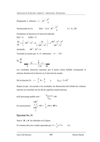 Aplicaciones de la Derivada –Capítulo 2 – Optimización - Resoluciones



                                           2 h2
Despejando r obtienes : r =              R −
                                              4

                                                        2h2
Sustituyendo en (1):                  S(h) = 2π h    R −                        0 ≤ h ≤ 2R
                                                          4
Estudiemos la función en el intervalo indicado.
S(0) = 0          S(2R) = 0

dS     ⎡                   − 2h      ⎤    4R 2 − h 2 − h 2
   = π ⎢ 4R 2 − h 2 + h              ⎥ =π
dh     ⎢
       ⎣                2 4R 2 − h 2 ⎥
                                     ⎦       4R 2 − h 2
                      2       2
Anulando:          4R – 2h = 0

Teniendo en cuenta que h ≥ 0 , obtenemos                    h=    2R

     dS
Sg                                0
     dh
              0                   2R           2R
Los resultados anteriores muestran que el punto crítico hallado corresponde al
máximo absoluto de la función en el intervalo de estudio.

                                  2    h                                    2
De la relación (2) : r =            R=              y            Smax.= 2 π R
                                  2    2

Repara en que , de acuerdo a los resultados, las dimensiones del cilindro de volumen
máximo no coinciden con las del de superficie lateral máxima.

                                               Vmax Cil.
c) El porcentaje pedido será :                           .100
                                                Vesf.
                          4πR 3
En consecuencia:           3 3 .100 = 1 .100 ≅ 58 %
                          4πR 3        3
                            3

Ejercicio No. 31

Sean r , R , y h las indicadas en la figura .
                                                             1 2
El volumen del cono vendrá expresado por: V =                  πr h             (1)
                                                             3


Ana Coló Herrera                                    167                               Héctor Patritti
 