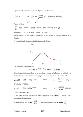 Aplicaciones de la Derivada –Capítulo 2 – Optimización - Resoluciones


                                              1000p
G(0) = 0              lim G(p) = lim                     = 0 ( órdenes de infinitos ) .
                                            e0.004p

                      p    +∞         p       +∞
Puntos críticos
 dG
 dp
             (                                   )
    = 1000 e −0.004p − p.0.004.e−0.004p = 1000 e-0.004p (1 − 0.004p )

Anulando:         1 – 0.004 p = 0                    p = 250
Siendo positiva la función G el punto crítico corresponde al máximo absoluto de la
función.
El bosquejo de la función será el indicado en la figura.
                            G(p)




                           Gmax




                              0                      250                              p
La cantidad demandada q será:
                                          – 0,004.(250)               –1
                          q = 1000 e                       = 1000 e        ≅ 367,88
Como la cantidad demandada no es un número entero calcularemos la utilidad y el
precio , teniendo en cuenta el bosquejo gráfico anterior, para q = 367 y q = 368.
                                  – 0,004 p                                     − L(0.367 )
q = 367          367 =1000e                                            p =                  ≅ 250,60
                                                                                  0.004
G(250,60)=91969,60
                                – 0,004 p                                       − L(0.368)
q = 368          368 = 1000 e                                              p=              ≅ 249,92
                                                                                  0.004
G(249,92)= 91969,60
El precio de venta de los repuestos deberá ser entonces de 249,92 $ / unidad                          para
obtener máxima ganancia.
                                   unid.                                                     $.
b) La demanda será de 368                      y las utilidades serán de 91969,60                 .
                                   mes                                                     mes



Ana Coló Herrera                                   169                                Héctor Patritti
 