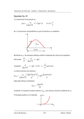 Aplicaciones de la Derivada – Capítulo 2 – Optimización – Resoluciones


Ejercicio No. 33
La ecuación de la trayectoria es :
                          −g                                          π
            y(x) =                  x 2 + (tgθ    )x         0 ≤θ ≤
                      2v0cos 2θ
                        2                                             2


a) La trayectoria será parabólica ya que la función y es cuadrática.
                      y




                          v0
                                       hmax


                      0           alcance                         x



b) Siendo v0 y θ constantes debemos hallar la ordenada del vértice de la parábola.
               dy     −g
Derivando:        =        x + tg θ
               dx v0cos 2θ
                    2


                  g                                  v2
Anulando:                 x = tgθ                 x = 0 sen θ cosθ
             v0cos 2θ
              2                                       g

La altura máxima será entonces:
                   ⎛ v0sen 2θ cos 2 θ    ⎞
                                         ⎟ + tgθ v0 sen θ cosθ
                      4                           2
            −g     ⎜
hmax.=
         2v0cos 2θ ⎜
           2
                   ⎝       g2            ⎟
                                         ⎠             g

Operando obtienes finalmente:

                                        v0sen 2θ
                                         2
                               hmax =
                                           2g

c) Siendo θ constante la altura máxima hmax. será entonces función cuadrática de v0.

El bosquejo gráfico es el indicado.                hmax




                                              O                       V0




Ana Coló Herrera                                       170                 Héctor Patritti
 
