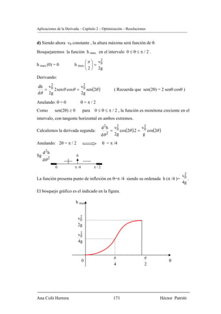 Aplicaciones de la Derivada – Capítulo 2 – Optimización – Resoluciones


d) Siendo ahora v0 constante , la altura máxima será función de θ.

Bosquejaremos la función h max. en el intervalo 0 ≤ θ ≤ π / 2 .

                               ⎛ π ⎞ v0
                                      2
h max.(0) = 0           h max. ⎜ ⎟ =
                               ⎝ 2 ⎠ 2g
Derivando:
    2
                    v2
      2 sen θ cosθ = 0 sen (2θ )
dh v0
  =                                                ( Recuerda que sen(2θ) = 2 senθ cosθ )
dθ 2g               2g

Anulando: θ = 0               θ=π/2
Como        sen(2θ) ≥ 0        para   0 ≤ θ ≤ π / 2 , la función es monótona creciente en el
intervalo, con tangente horizontal en ambos extremos.

                                            d 2h v2                 2
                                                = 0 cos(2θ ).2 =      cos(2θ )
                                                                   v0
Calculemos la derivada segunda:
                                            dθ 2 2g                g

Anulando: 2θ = π / 2                        θ = π /4

     d 2h
Sg                        0
     dθ 2
            0           π /4          π/2
                                                                                          2
                                                                                         v0
La función presenta punto de inflexión en θ=π /4 siendo su ordenada h (π /4 )=              .
                                                                                         4g
El bosquejo gráfico es el indicado en la figura.

                          h max


                            2
                           v0
                           2g
                            2
                           v0
                           4g


                                                   π                π
                               0                                                  θ
                                                   4                 2




Ana Coló Herrera                                   171                       Héctor Patritti
 
